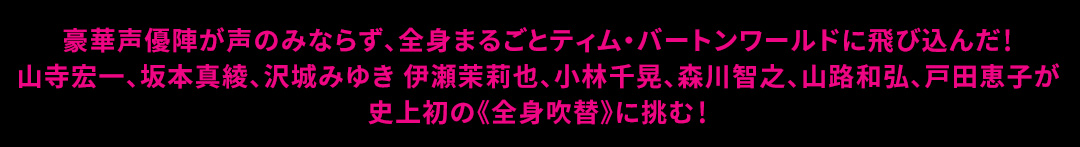 豪華声優陣が声のみならず、全身まるごとティム・バートンワールドに飛び込んだ!
山寺宏一、坂本真綾、沢城みゆき 伊瀬茉莉也、小林千晃、森川智之、山路和弘、戸田恵子が 史上初の《全身吹替》に挑む!