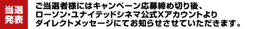【当選発表】ご当選者様にはキャンペーン応募締め切り後、ローソン・ユナイテッドシネマ公式Xアカウントよりダイレクトメッセージにてお知らせさせていただきます。