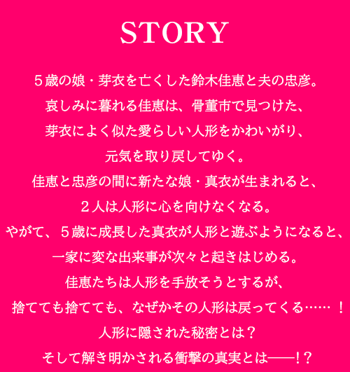 5歳の娘・芽衣を亡くした鈴木佳恵と夫の忠彦。哀しみに暮れる佳恵は、骨董市で見つけた、芽衣によく似た愛らしい人形をかわいがり、元気を取り戻してゆく。佳恵と忠彦の間に新たな娘・真衣が生まれると、2人は人形に心を向けなくなる。やがて、5歳に成長した真衣が人形と遊ぶようになると、一家に変な出来事が次々と起きはじめる。佳恵たちは人形を手放そうとするが、捨てても捨てても、なぜかその人形は戻ってくる…… !人形に隠された秘密とは？そして解き明かされる衝撃の真実とは――!？