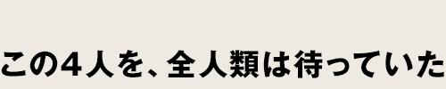 この4人を、全人類は待っていた