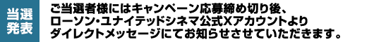 【当選発表】ご当選者様にはキャンペーン応募締め切り後、ローソン・ユナイテッドシネマ公式Xアカウントよりダイレクトメッセージにてお知らせさせていただきます。