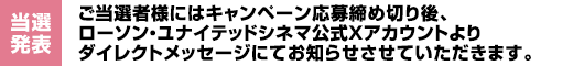 【当選発表】ご当選者様にはキャンペーン応募締め切り後、ローソン・ユナイテッドシネマ公式Xアカウントよりダイレクトメッセージにてお知らせさせていただきます。