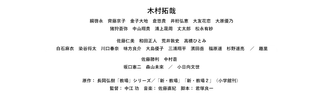 木村拓哉　綱啓永　齊藤京子　金子大地　倉悠貴　井桁弘恵　大友花恋　大原優乃　猪狩蒼弥　中山翔貴　浦上晟周　丈太郎　松永有紗　佐藤仁美　和田正人　荒井敦史　高橋ひとみ　白石麻衣　染谷将太　川口春奈　味方良介　大島優子　三浦翔平　濱田岳　福原遥　杉野遥亮　／　趣里　佐藤勝利　中村蒼　坂口憲二　森山未來　／　小日向文世　原作： 長岡弘樹「教場」シリーズ／「新・教場」「新・教場2」（小学館刊）監督： 中江 功　音楽： 佐藤直紀　脚本： 君塚良一