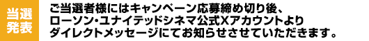 【当選発表】ご当選者様にはキャンペーン応募締め切り後、ローソン・ユナイテッドシネマ公式Xアカウントよりダイレクトメッセージにてお知らせさせていただきます。