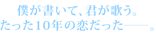 僕が書いて、君が歌う。たった10年の恋だった―。
