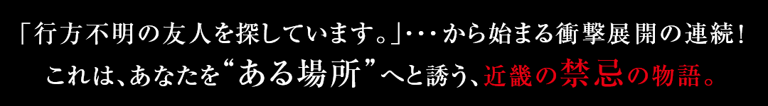 「行方不明の友人を探しています。」・・・から始まる衝撃展開の連続！これは、あなたを“ある場所”へと誘う、近畿の禁忌の物語。