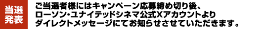 【当選発表】ご当選者様にはキャンペーン応募締め切り後、ローソン・ユナイテッドシネマ公式Xアカウントよりダイレクトメッセージにてお知らせさせていただきます。