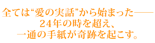 全ては“愛の実話”から始まった―　24年の時を超え、一通の手紙が奇跡を起こす。