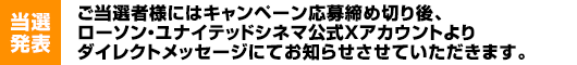 【当選発表】ご当選者様にはキャンペーン応募締め切り後、ローソン・ユナイテッドシネマ公式Xアカウントよりダイレクトメッセージにてお知らせさせていただきます。