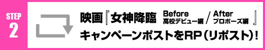 Step2：映画『女神降臨 Before 高校デビュー編／After プロポーズ編』キャンペーンポストをRT(リポスト)！