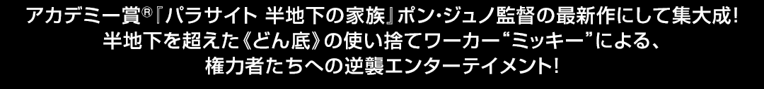 アカデミー賞(R)『パラサイト 半地下の家族』ポン・ジュノ監督の最新作にして集大成！半地下を超えた《どん底》の使い捨てワーカー“ミッキー”による、権力者たちへの逆襲エンターテイメント！