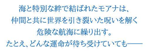 海と特別な絆で結ばれたモアナは、仲間と共に世界を引き裂いた呪いを解く危険な航海に繰り出す。たとえ、どんな運命が待ち受けていても―。