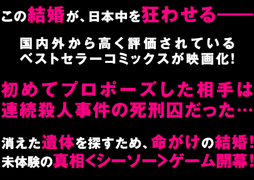 “この結婚が、日本中を狂わせる――国内外から高く評価されているベストセラーコミックスが映画化!初めてプロポーズした相手は連続殺人事件の死刑囚だった…消えた遺体を探すため、命がけの結婚!未体験の真相<シーソー>ゲーム開幕!