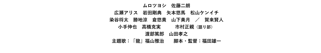出演：ムロツヨシ/佐藤二朗/広瀬アリス/岩田剛典/矢本悠馬/松山ケンイチ/染谷将太/勝地涼/倉悠貴/山下美月/賀来賢人/小手伸也/高橋克実/市村正親（語り部）/渡部篤郎/山田孝之　主題歌：「龍」福山雅治　脚本・監督：福田雄一