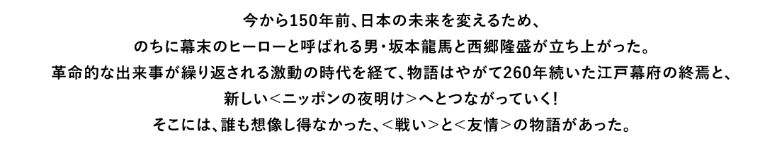 今から150年前、日本の未来を変えるため、のちに幕末のヒーローと呼ばれる男・坂本龍馬と西郷隆盛が立ち上がった。革命的な出来事が繰り返される激動の時代を経て、物語はやがて260年続いた江戸幕府の終焉と、新しい＜ニッポンの夜明け＞へとつながっていく！そこには、誰も想像し得なかった、＜戦い＞と＜友情＞の物語があった。
