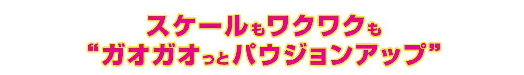 スケールもワクワクも “ガオガオっとパウジョンアップ”