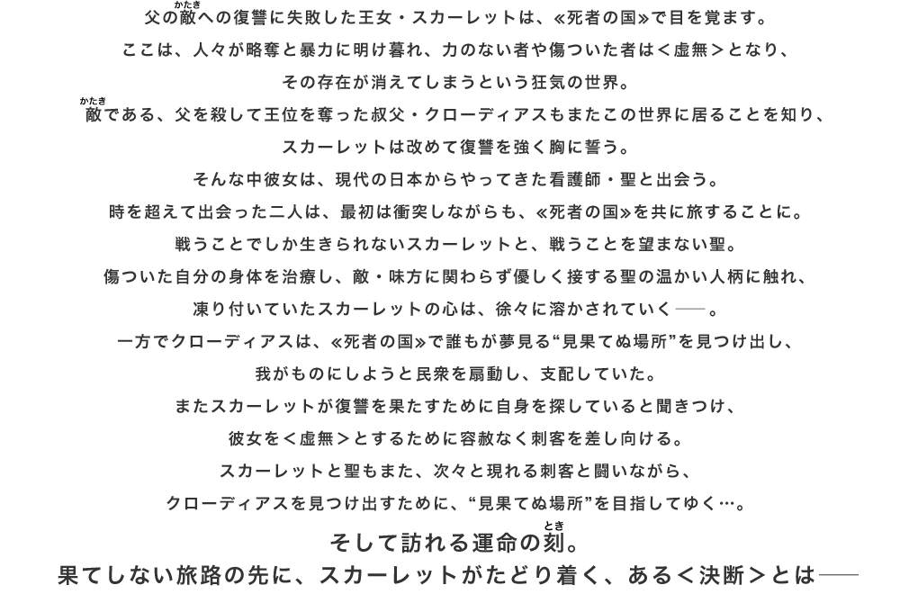 父の敵(かたき)への復讐に失敗した王女・スカーレットは、≪死者の国≫で目を覚ます。ここは、人々が略奪と暴力に明け暮れ、力のない者や傷ついた者は＜虚無＞となり、その存在が消えてしまうという狂気の世界。敵(かたき)である、父を殺して王位を奪った叔父・クローディアスもまたこの世界に居ることを知り、スカーレットは改めて復讐を強く胸に誓う。そんな中彼女は、現代の日本からやってきた看護師・聖と出会う。時を超えて出会った二人は、最初は衝突しながらも、≪死者の国≫を共に旅することに。戦うことでしか生きられないスカーレットと、戦うことを望まない聖。傷ついた自分の身体を治療し、敵・味方に関わらず優しく接する聖の温かい人柄に触れ、凍り付いていたスカーレットの心は、徐々に溶かされていく――。一方でクローディアスは、≪死者の国≫で誰もが夢見る“見果てぬ場所”を見つけ出し、我がものにしようと民衆を扇動し、支配していた。またスカーレットが復讐を果たすために自身を探していると聞きつけ、彼女を＜虚無＞とするために容赦なく刺客を差し向ける。スカーレットと聖もまた、次々と現れる刺客と闘いながら、クローディアスを見つけ出すために、“見果てぬ場所”を目指してゆく…。そして訪れる運命の刻(とき)。果てしない旅路の先に、スカーレットがたどり着く、ある＜決断＞とは――