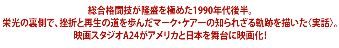 総合格闘技が隆盛を極めた1990年代後半。栄光の裏側で、挫折と再生の道を歩んだマーク・ケアーの知られざる軌跡を描いた〈実話〉。映画スタジオA24がアメリカと日本を舞台に映画化！