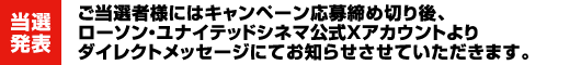 【当選発表】ご当選者様にはキャンペーン応募締め切り後、ローソン・ユナイテッドシネマ公式Xアカウントよりダイレクトメッセージにてお知らせさせていただきます。