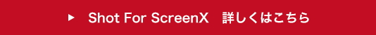 Shot For ScreenX 詳しくはこちら
