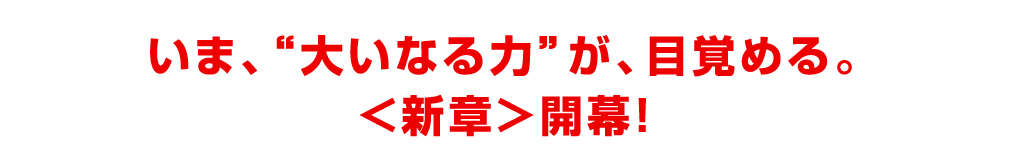 いま、“大いなる力”が、目覚める。＜新章＞開幕！