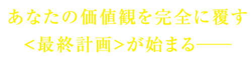 あなたの価値観を完全に覆す<最終計画>が始まる──