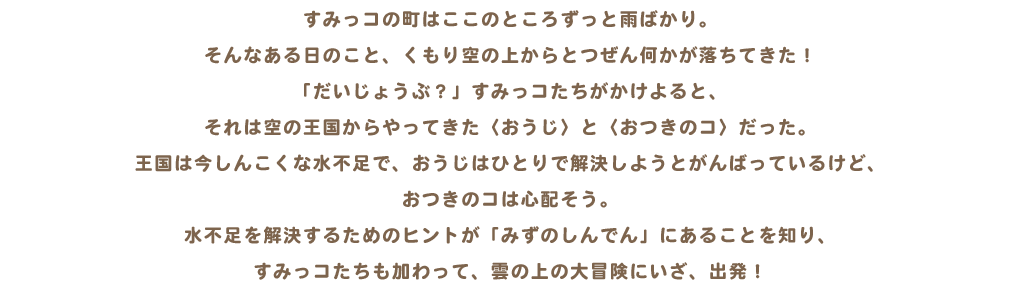 すみっコの町はここのところずっと雨ばかり。そんなある日のこと、くもり空の上からとつぜん何かが落ちてきた！「だいじょうぶ？」すみっコたちがかけよると、それは空の王国からやってきた〈おうじ〉と〈おつきのコ〉だった。王国は今しんこくな水不足で、おうじはひとりで解決しようとがんばっているけど、おつきのコは心配そう。水不足を解決するためのヒントが「みずのしんでん」にあることを知り、すみっコたちも加わって、雲の上の大冒険にいざ、出発！