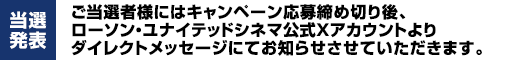 【当選発表】ご当選者様にはキャンペーン応募締め切り後、ローソン・ユナイテッドシネマ公式Xアカウントよりダイレクトメッセージにてお知らせさせていただきます。