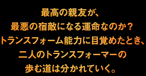 最高の親友が、最悪の宿敵になる運命なのか？トランスフォーム能力に目覚めたとき、二人のトランスフォーマーの歩む道は分かれていく。