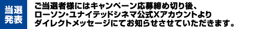 【当選発表】ご当選者様にはキャンペーン応募締め切り後、ローソン・ユナイテッドシネマ公式Xアカウントよりダイレクトメッセージにてお知らせさせていただきます。