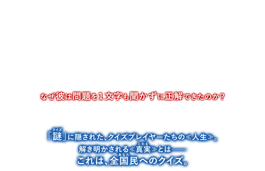 賞金1000万円を賭けて戦う生放送クイズ番組“Q‐1グランプリ”の決勝戦。日本中が注目する中、“クイズ界の絶対王者”・三島玲央と“世界を頭の中に保存した男”・本庄絆は共に優勝まであと一問と、王手をかけた。そして迎えた最終問題、早押しクイズ。張り詰めた空気の中、本庄は問題を１文字も聞かずに回答ボタンを押す。会場がどよめく中、なんと正解を言い当て、優勝者となった。なぜ彼は問題を１文字も聞かずに正解できたのか？やらせ？ トリック？ それとも魔法？三島は前代未聞の「謎（クイズ）」に挑む——。「謎（クイズ）」に隠された、クイズプレイヤーたちの≪人生≫。解き明かされる≪真実（こたえ）≫とは——これは、全国民(あなた)へのクイズ。