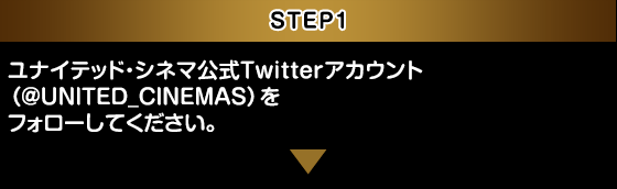 STEP1：ユナイテッド・シネマ 公式Twitterアカウント（@UNITED_CINEMAS）をフォローしてください。